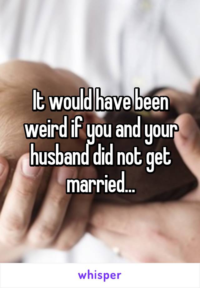 It would have been weird if you and your husband did not get married...