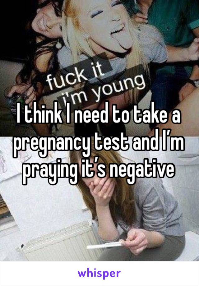 I think I need to take a pregnancy test and I’m praying it’s negative 