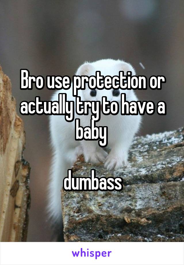 Bro use protection or actually try to have a baby 

dumbass