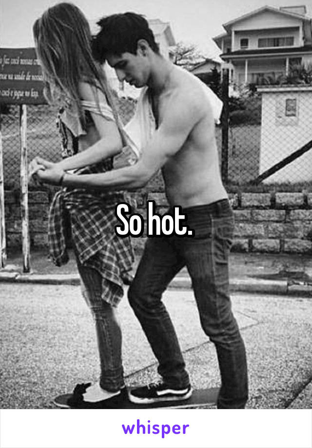 So hot. 