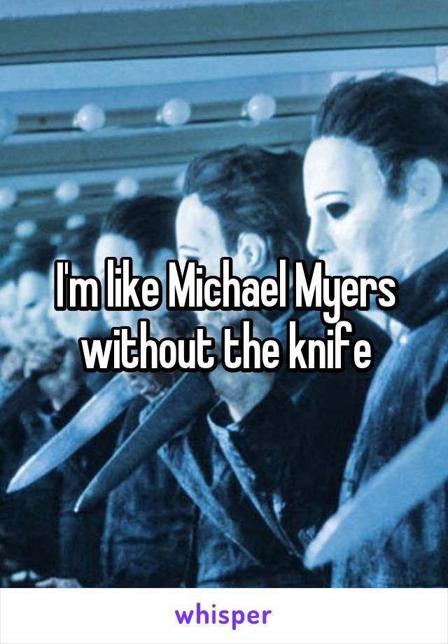 I'm like Michael Myers without the knife