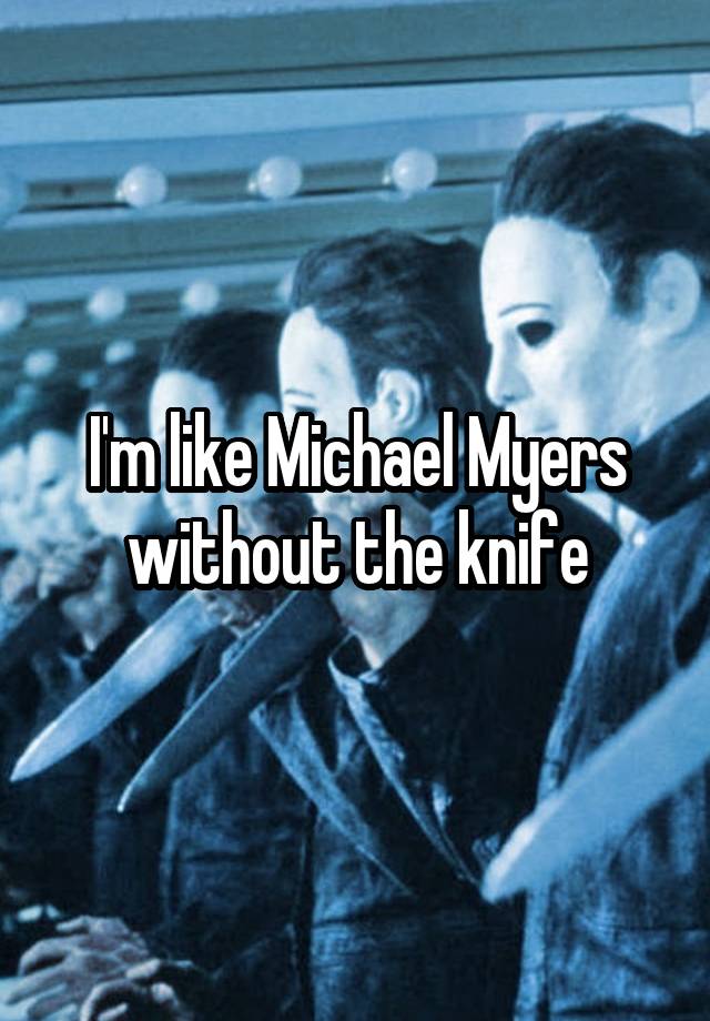 I'm like Michael Myers without the knife