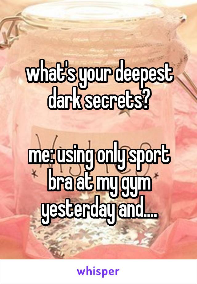 what's your deepest dark secrets?

me: using only sport bra at my gym yesterday and....