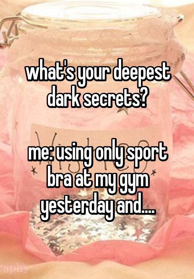 what's your deepest dark secrets?

me: using only sport bra at my gym yesterday and....