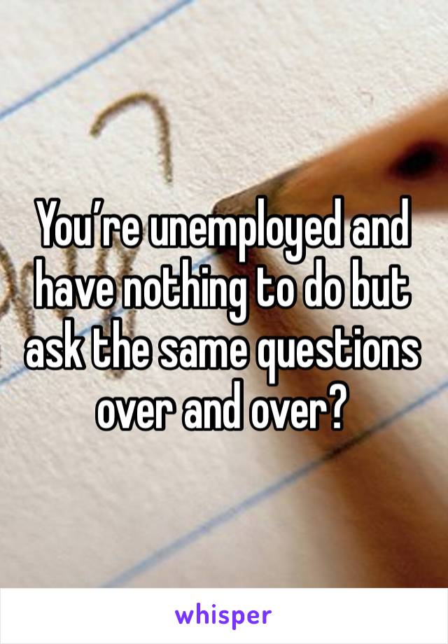 You’re unemployed and have nothing to do but ask the same questions over and over?