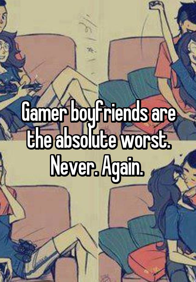 Gamer boyfriends are the absolute worst. Never. Again. 