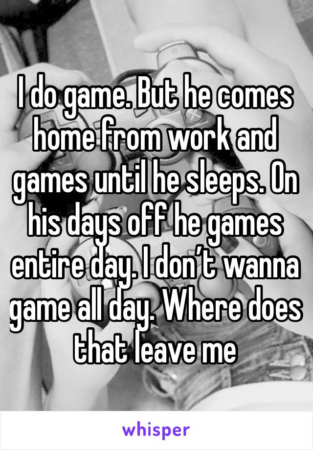 I do game. But he comes home from work and games until he sleeps. On his days off he games entire day. I don’t wanna game all day. Where does that leave me 