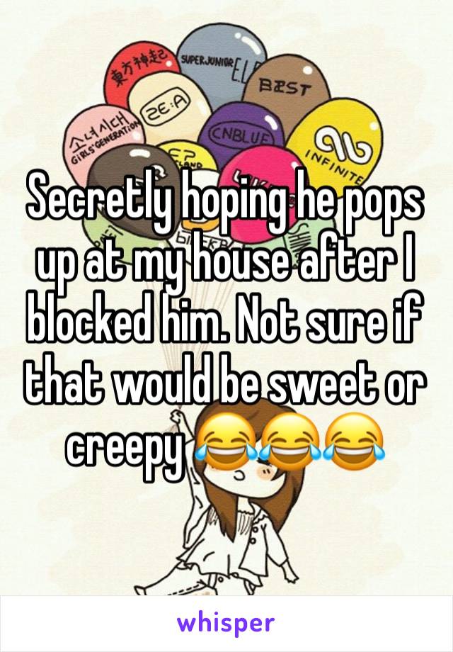 Secretly hoping he pops up at my house after I blocked him. Not sure if that would be sweet or creepy 😂😂😂