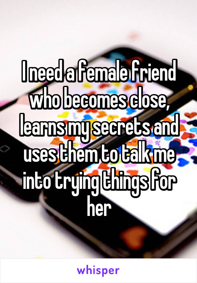 I need a female friend who becomes close, learns my secrets and uses them to talk me into trying things for her