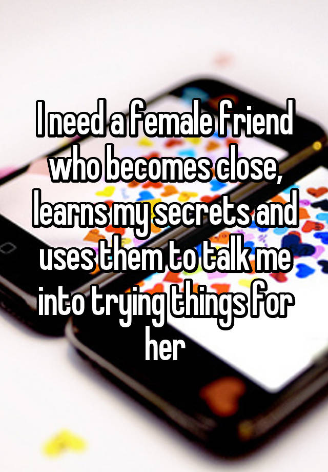 I need a female friend who becomes close, learns my secrets and uses them to talk me into trying things for her