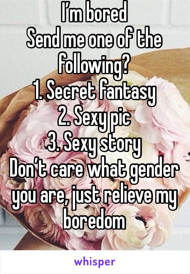 I’m bored
Send me one of the following?
1. Secret fantasy
2. Sexy pic
3. Sexy story
Don’t care what gender you are, just relieve my boredom