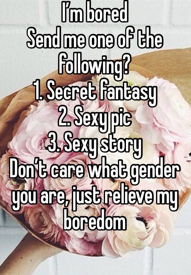 I’m bored
Send me one of the following?
1. Secret fantasy
2. Sexy pic
3. Sexy story
Don’t care what gender you are, just relieve my boredom