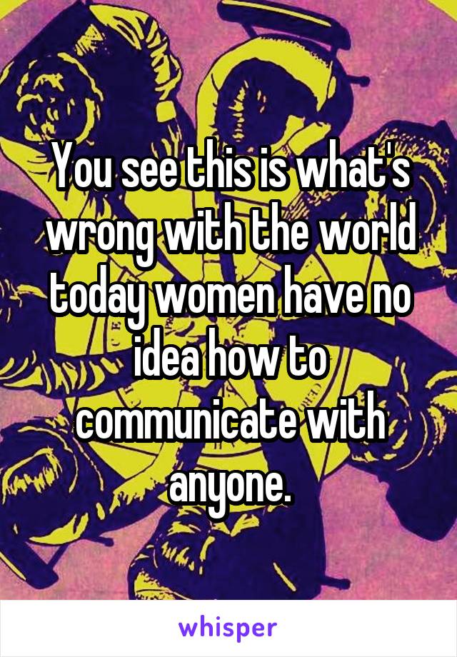 You see this is what's wrong with the world today women have no idea how to communicate with anyone.