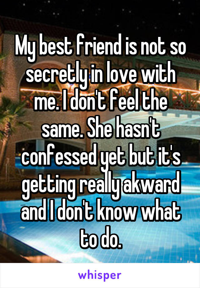 My best friend is not so secretly in love with me. I don't feel the same. She hasn't confessed yet but it's getting really akward and I don't know what to do.