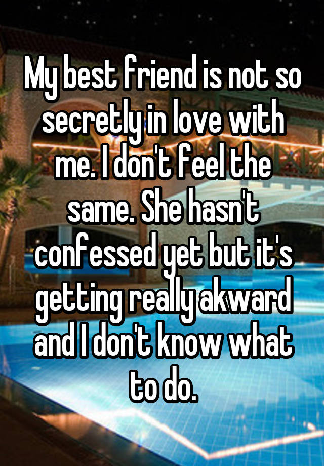 My best friend is not so secretly in love with me. I don't feel the same. She hasn't confessed yet but it's getting really akward and I don't know what to do.