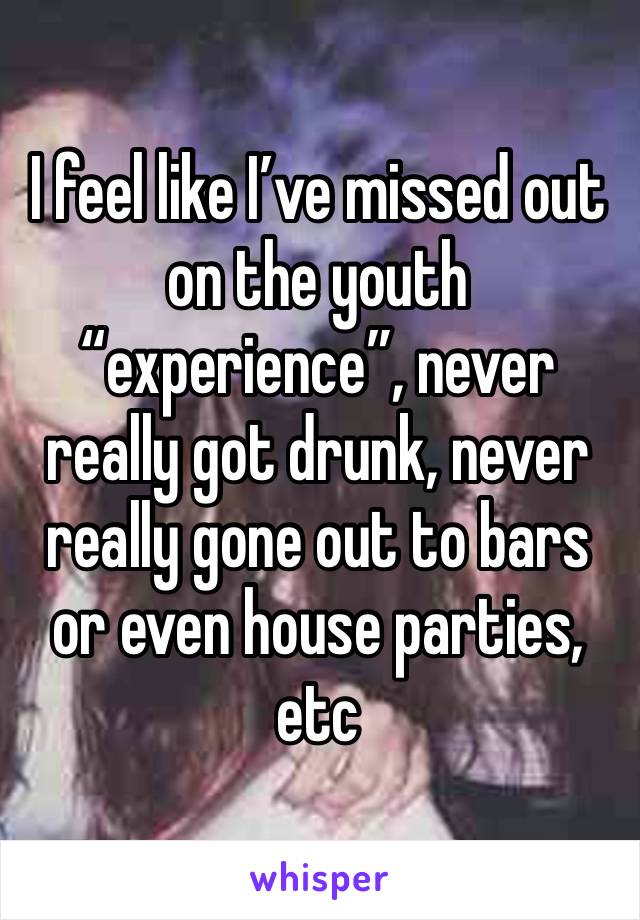 I feel like I’ve missed out on the youth “experience”, never really got drunk, never really gone out to bars or even house parties, etc