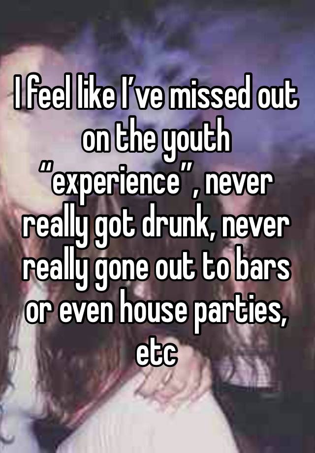 I feel like I’ve missed out on the youth “experience”, never really got drunk, never really gone out to bars or even house parties, etc