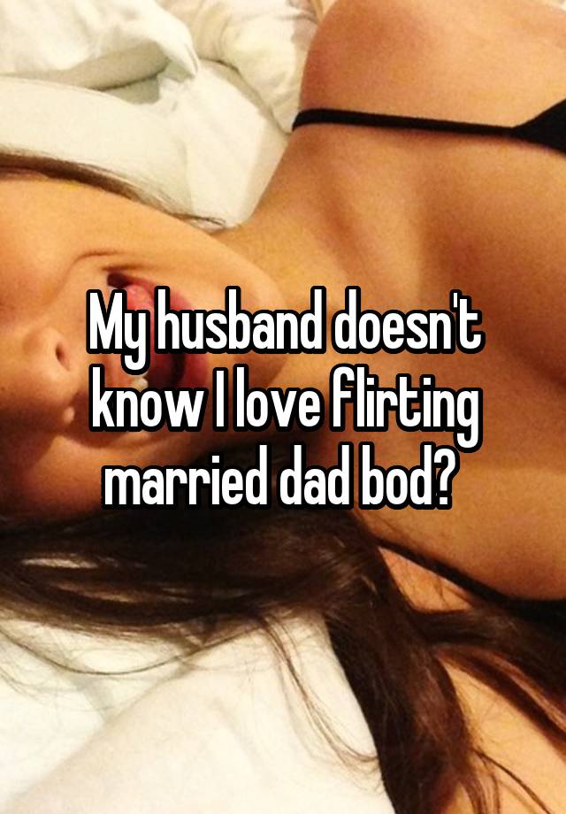 My husband doesn't know I love flirting married dad bod? 