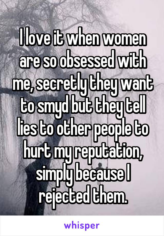 I love it when women are so obsessed with me, secretly they want to smyd but they tell lies to other people to hurt my reputation, simply because I rejected them.