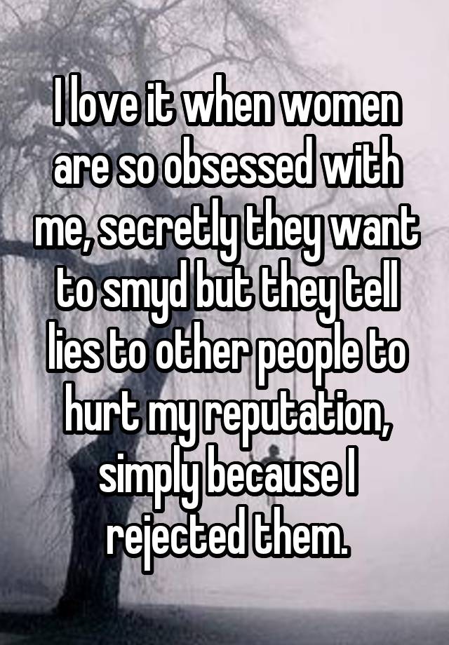 I love it when women are so obsessed with me, secretly they want to smyd but they tell lies to other people to hurt my reputation, simply because I rejected them.