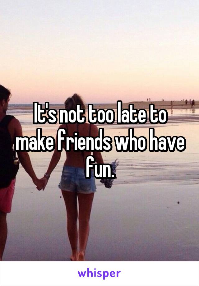 It's not too late to make friends who have fun.