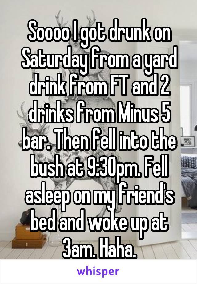 Soooo I got drunk on Saturday from a yard drink from FT and 2 drinks from Minus 5 bar. Then fell into the bush at 9:30pm. Fell asleep on my friend's bed and woke up at 3am. Haha.