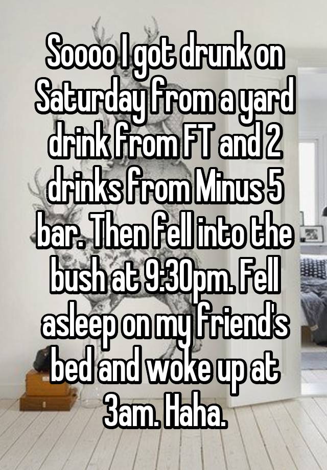 Soooo I got drunk on Saturday from a yard drink from FT and 2 drinks from Minus 5 bar. Then fell into the bush at 9:30pm. Fell asleep on my friend's bed and woke up at 3am. Haha.