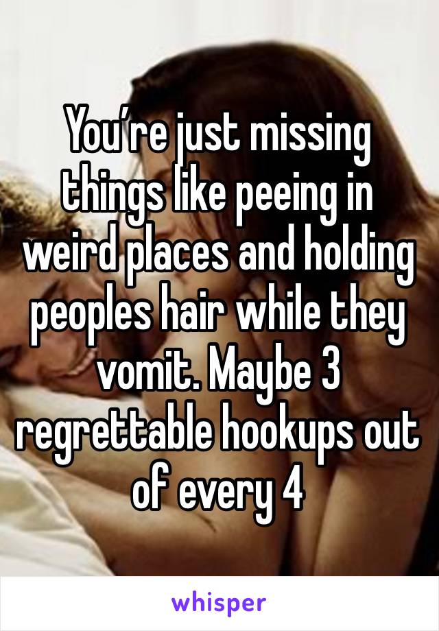 You’re just missing things like peeing in weird places and holding peoples hair while they vomit. Maybe 3 regrettable hookups out of every 4