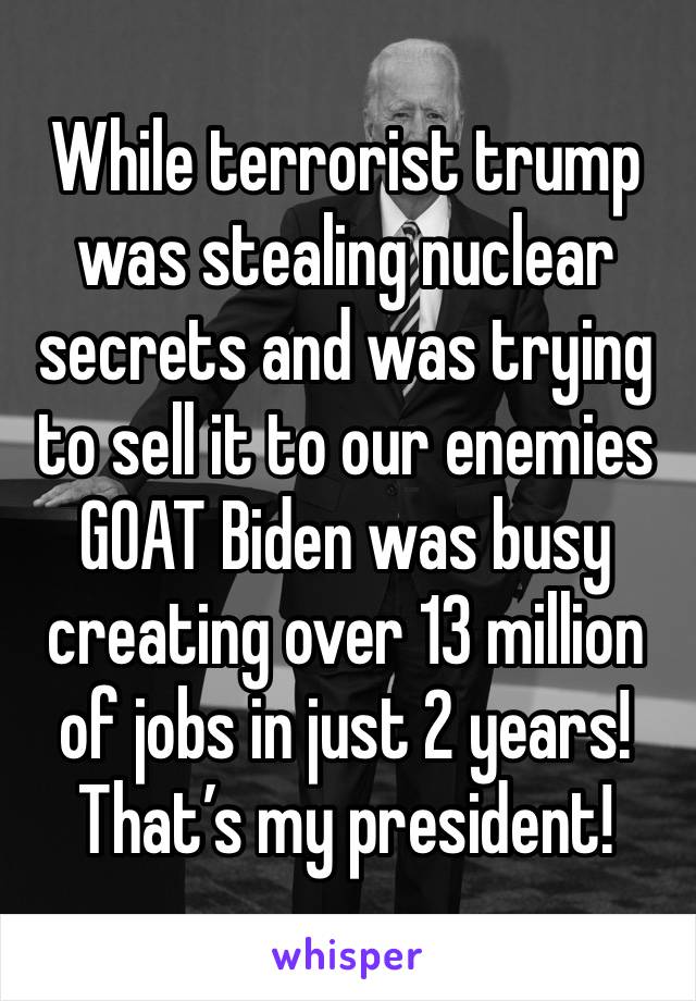 While terrorist trump was stealing nuclear secrets and was trying to sell it to our enemies 
GOAT Biden was busy creating over 13 million of jobs in just 2 years! 
That’s my president!