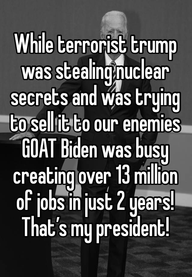 While terrorist trump was stealing nuclear secrets and was trying to sell it to our enemies 
GOAT Biden was busy creating over 13 million of jobs in just 2 years! 
That’s my president!