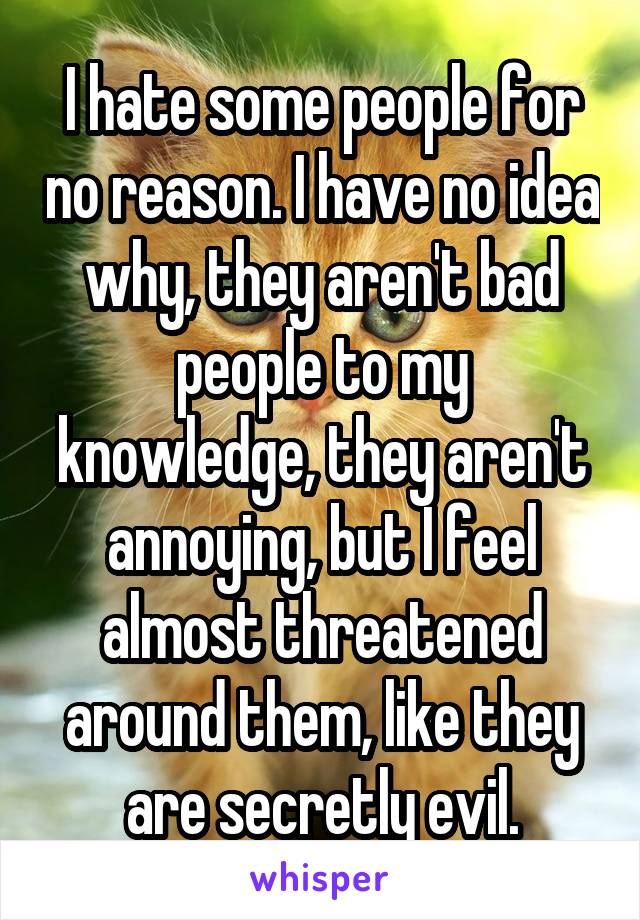 I hate some people for no reason. I have no idea why, they aren't bad people to my knowledge, they aren't annoying, but I feel almost threatened around them, like they are secretly evil.