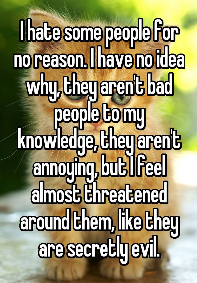 I hate some people for no reason. I have no idea why, they aren't bad people to my knowledge, they aren't annoying, but I feel almost threatened around them, like they are secretly evil.