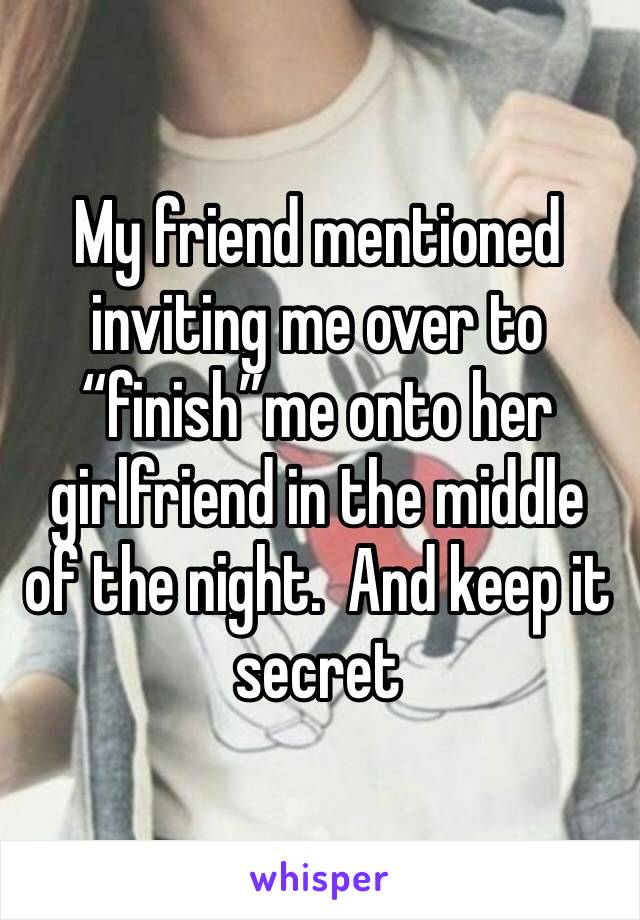 My friend mentioned inviting me over to “finish”me onto her girlfriend in the middle of the night.  And keep it secret 