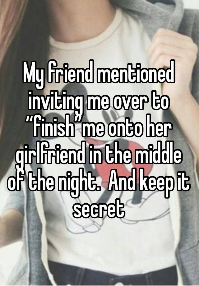 My friend mentioned inviting me over to “finish”me onto her girlfriend in the middle of the night.  And keep it secret 