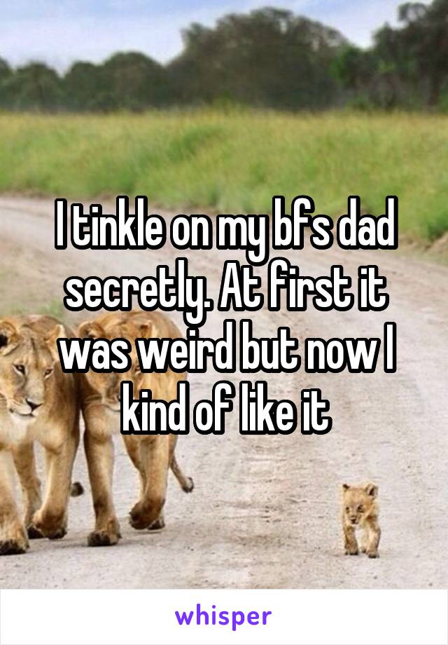 I tinkle on my bfs dad secretly. At first it was weird but now I kind of like it