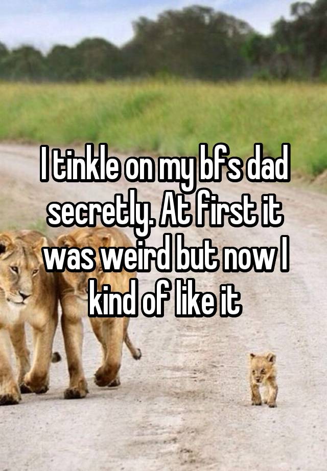 I tinkle on my bfs dad secretly. At first it was weird but now I kind of like it