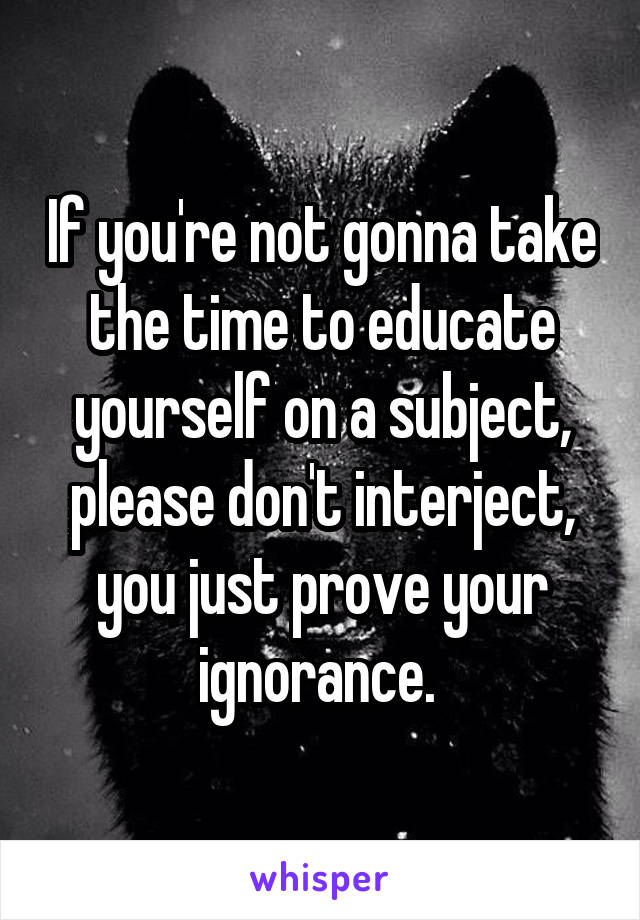 If you're not gonna take the time to educate yourself on a subject, please don't interject, you just prove your ignorance. 