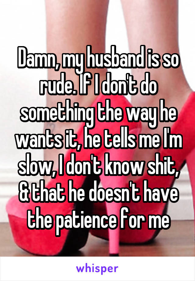 Damn, my husband is so rude. If I don't do something the way he wants it, he tells me I'm slow, I don't know shit, & that he doesn't have the patience for me