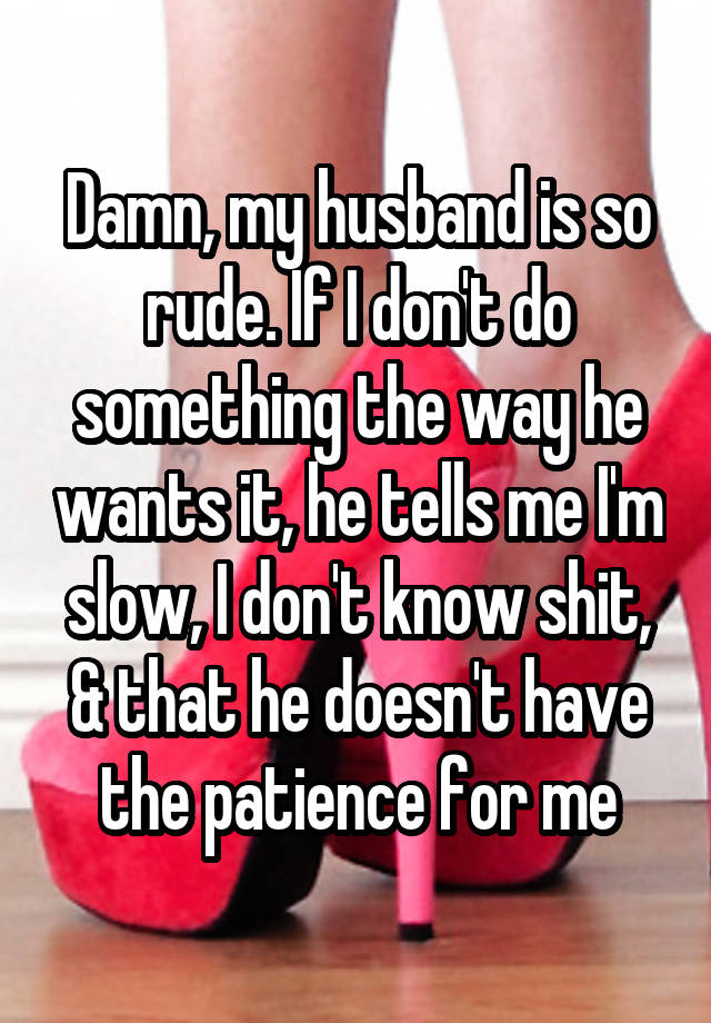 Damn, my husband is so rude. If I don't do something the way he wants it, he tells me I'm slow, I don't know shit, & that he doesn't have the patience for me