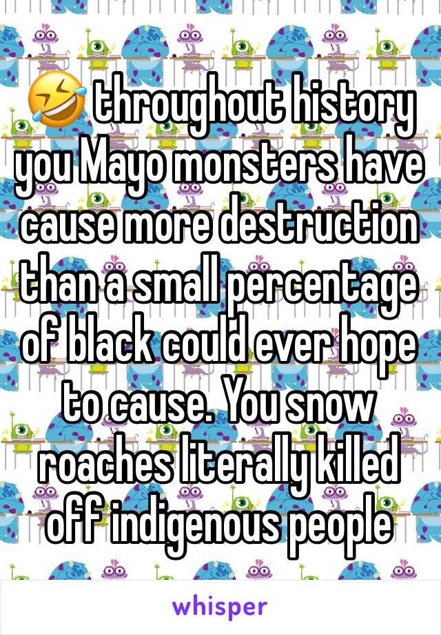 🤣 throughout history you Mayo monsters have cause more destruction than a small percentage of black could ever hope to cause. You snow roaches literally killed off indigenous people 