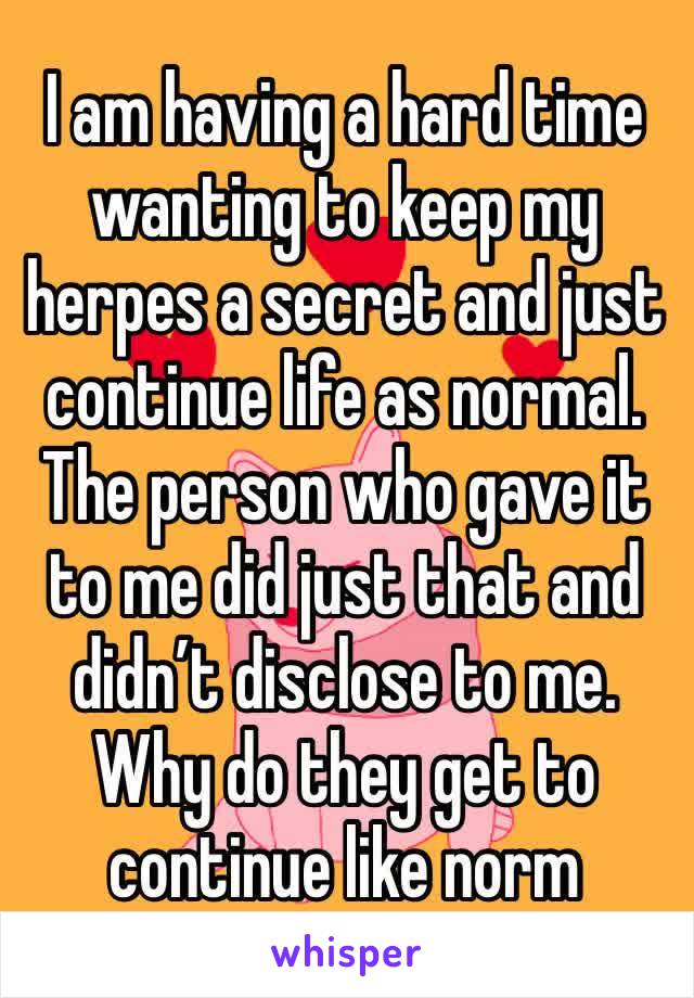 I am having a hard time wanting to keep my herpes a secret and just continue life as normal. The person who gave it to me did just that and didn’t disclose to me. Why do they get to continue like norm