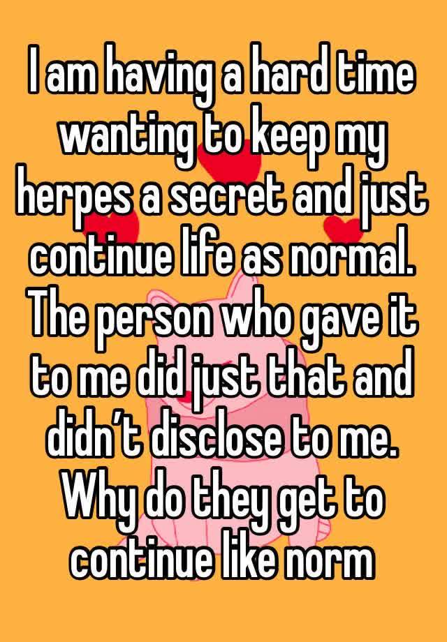 I am having a hard time wanting to keep my herpes a secret and just continue life as normal. The person who gave it to me did just that and didn’t disclose to me. Why do they get to continue like norm