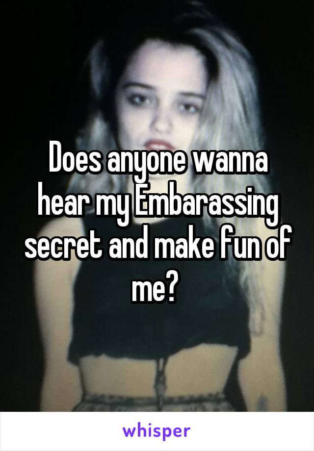  Does anyone wanna hear my Embarassing secret and make fun of me? 