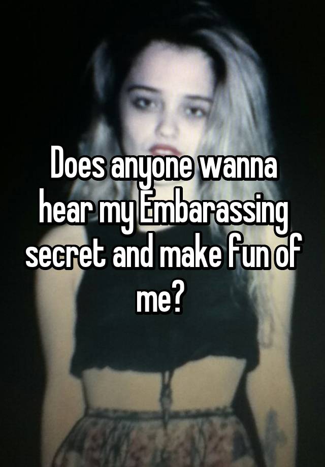  Does anyone wanna hear my Embarassing secret and make fun of me? 