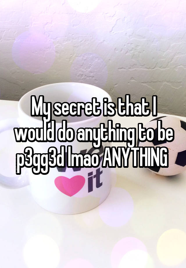 My secret is that I would do anything to be p3gg3d lmao ANYTHING 