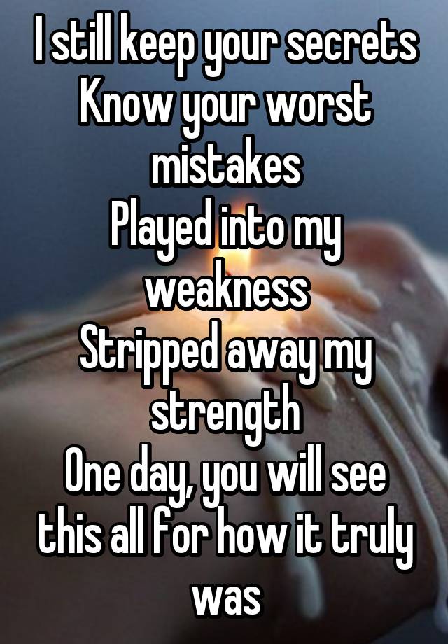 I still keep your secrets
Know your worst mistakes
Played into my weakness
Stripped away my strength
One day, you will see this all for how it truly was