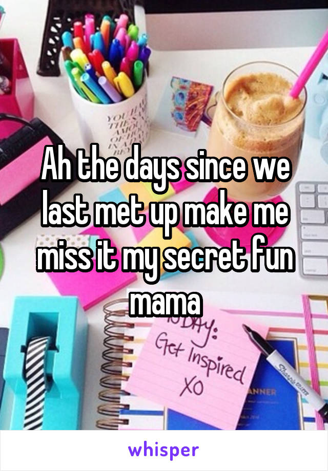 Ah the days since we last met up make me miss it my secret fun mama