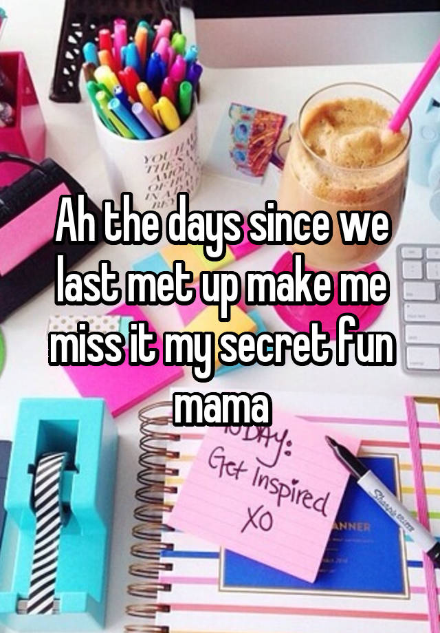 Ah the days since we last met up make me miss it my secret fun mama