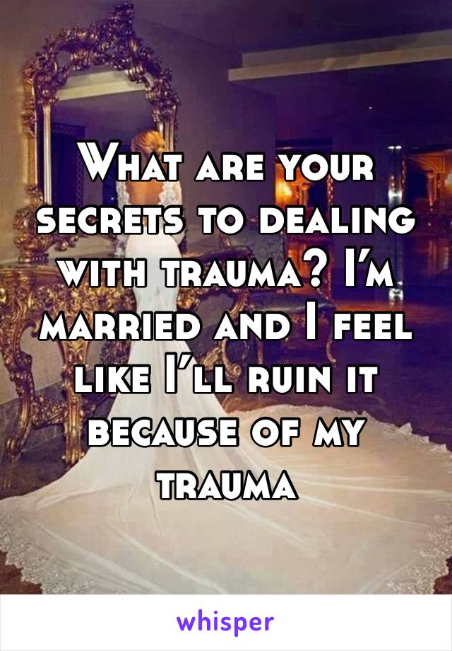 What are your secrets to dealing with trauma? I’m married and I feel like I’ll ruin it because of my trauma 