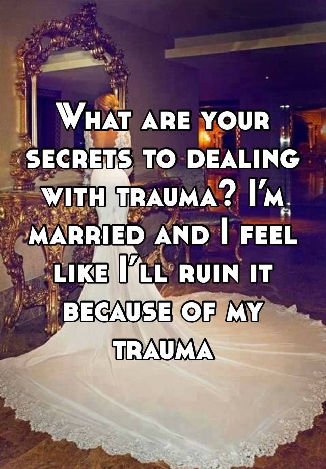 What are your secrets to dealing with trauma? I’m married and I feel like I’ll ruin it because of my trauma 